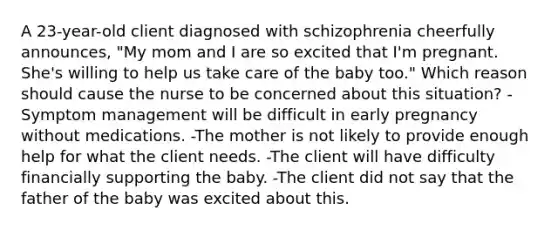 A 23-year-old client diagnosed with schizophrenia cheerfully announces, "My mom and I are so excited that I'm pregnant. She's willing to help us take care of the baby too." Which reason should cause the nurse to be concerned about this situation? -Symptom management will be difficult in early pregnancy without medications. -The mother is not likely to provide enough help for what the client needs. -The client will have difficulty financially supporting the baby. -The client did not say that the father of the baby was excited about this.