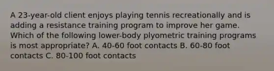 A 23-year-old client enjoys playing tennis recreationally and is adding a resistance training program to improve her game. Which of the following lower-body plyometric training programs is most appropriate? A. 40-60 foot contacts B. 60-80 foot contacts C. 80-100 foot contacts