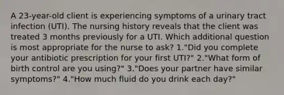 A 23-year-old client is experiencing symptoms of a urinary tract infection (UTI). The nursing history reveals that the client was treated 3 months previously for a UTI. Which additional question is most appropriate for the nurse to ask? 1."Did you complete your antibiotic prescription for your first UTI?" 2."What form of birth control are you using?" 3."Does your partner have similar symptoms?" 4."How much fluid do you drink each day?"