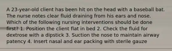 A 23-year-old client has been hit on the head with a baseball bat. The nurse notes clear fluid draining from his ears and nose. Which of the following nursing interventions should be done first? 1. Position the client flat in bed 2. Check the fluid for dextrose with a dipstick 3. Suction the nose to maintain airway patency 4. Insert nasal and ear packing with sterile gauze