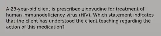 A 23-year-old client is prescribed zidovudine for treatment of human immunodeficiency virus (HIV). Which statement indicates that the client has understood the client teaching regarding the action of this medication?