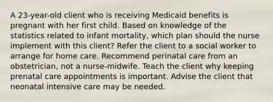 A 23-year-old client who is receiving Medicaid benefits is pregnant with her first child. Based on knowledge of the statistics related to infant mortality, which plan should the nurse implement with this client? Refer the client to a social worker to arrange for home care. Recommend perinatal care from an obstetrician, not a nurse-midwife. Teach the client why keeping prenatal care appointments is important. Advise the client that neonatal intensive care may be needed.