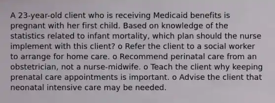 A 23-year-old client who is receiving Medicaid benefits is pregnant with her first child. Based on knowledge of the statistics related to infant mortality, which plan should the nurse implement with this client? o Refer the client to a social worker to arrange for home care. o Recommend perinatal care from an obstetrician, not a nurse-midwife. o Teach the client why keeping prenatal care appointments is important. o Advise the client that neonatal intensive care may be needed.