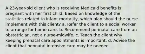 A 23-year-old client who is receiving Medicaid benefits is pregnant with her first child. Based on knowledge of the statistics related to infant mortality, which plan should the nurse implement with this client? a. Refer the client to a social worker to arrange for home care. b. Recommend perinatal care from an obstetrician, not a nurse-midwife. c. Teach the client why keeping prenatal care appointments is important. d. Advise the client that neonatal intensive care may be needed.