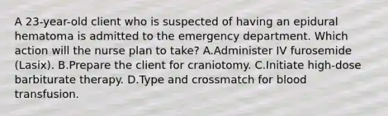 A 23-year-old client who is suspected of having an epidural hematoma is admitted to the emergency department. Which action will the nurse plan to take? A.Administer IV furosemide (Lasix). B.Prepare the client for craniotomy. C.Initiate high-dose barbiturate therapy. D.Type and crossmatch for blood transfusion.