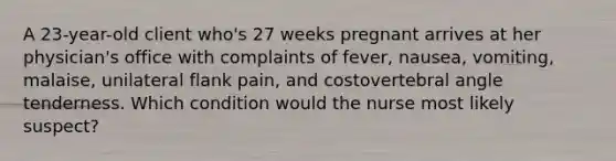 A 23-year-old client who's 27 weeks pregnant arrives at her physician's office with complaints of fever, nausea, vomiting, malaise, unilateral flank pain, and costovertebral angle tenderness. Which condition would the nurse most likely suspect?