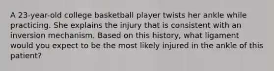 A 23-year-old college basketball player twists her ankle while practicing. She explains the injury that is consistent with an inversion mechanism. Based on this history, what ligament would you expect to be the most likely injured in the ankle of this patient?