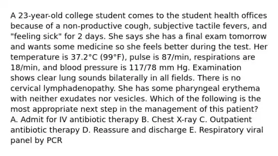 A 23-year-old college student comes to the student health offices because of a non-productive cough, subjective tactile fevers, and "feeling sick" for 2 days. She says she has a final exam tomorrow and wants some medicine so she feels better during the test. Her temperature is 37.2°C (99°F), pulse is 87/min, respirations are 18/min, and blood pressure is 117/78 mm Hg. Examination shows clear lung sounds bilaterally in all fields. There is no cervical lymphadenopathy. She has some pharyngeal erythema with neither exudates nor vesicles. Which of the following is the most appropriate next step in the management of this patient? A. Admit for IV antibiotic therapy B. Chest X-ray C. Outpatient antibiotic therapy D. Reassure and discharge E. Respiratory viral panel by PCR