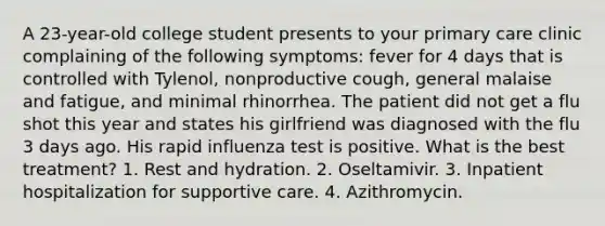 A 23-year-old college student presents to your primary care clinic complaining of the following symptoms: fever for 4 days that is controlled with Tylenol, nonproductive cough, general malaise and fatigue, and minimal rhinorrhea. The patient did not get a flu shot this year and states his girlfriend was diagnosed with the flu 3 days ago. His rapid influenza test is positive. What is the best treatment? 1. Rest and hydration. 2. Oseltamivir. 3. Inpatient hospitalization for supportive care. 4. Azithromycin.