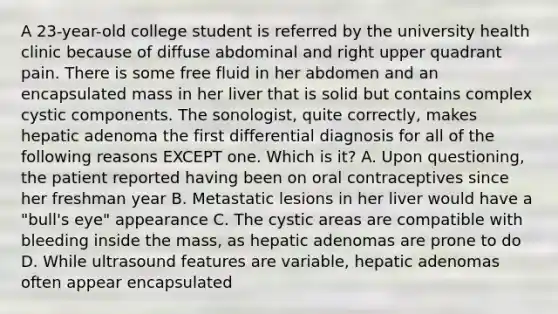 A 23-year-old college student is referred by the university health clinic because of diffuse abdominal and right upper quadrant pain. There is some free fluid in her abdomen and an encapsulated mass in her liver that is solid but contains complex cystic components. The sonologist, quite correctly, makes hepatic adenoma the first differential diagnosis for all of the following reasons EXCEPT one. Which is it? A. Upon questioning, the patient reported having been on oral contraceptives since her freshman year B. Metastatic lesions in her liver would have a "bull's eye" appearance C. The cystic areas are compatible with bleeding inside the mass, as hepatic adenomas are prone to do D. While ultrasound features are variable, hepatic adenomas often appear encapsulated