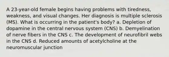 A 23-year-old female begins having problems with tiredness, weakness, and visual changes. Her diagnosis is multiple sclerosis (MS). What is occurring in the patient's body? a. Depletion of dopamine in the central nervous system (CNS) b. Demyelination of nerve fibers in the CNS c. The development of neurofibril webs in the CNS d. Reduced amounts of acetylcholine at the neuromuscular junction