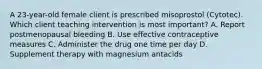 A 23-year-old female client is prescribed misoprostol (Cytotec). Which client teaching intervention is most important? A. Report postmenopausal bleeding B. Use effective contraceptive measures C. Administer the drug one time per day D. Supplement therapy with magnesium antacids