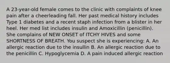 A 23-year-old female comes to the clinic with complaints of knee pain after a cheerleading fall. Her past medical history includes Type 1 diabetes and a recent staph infection from a blister in her heel. Her med list includes insulin and Amoxicillin (penicillin). She complains of NEW ONSET of ITCHY HIVES and some SHORTNESS OF BREATH. You suspect she is experiencing: A. An allergic reaction due to the insullin B. An allergic reaction due to the penicillin C. Hypoglycemia D. A pain induced allergic reaction