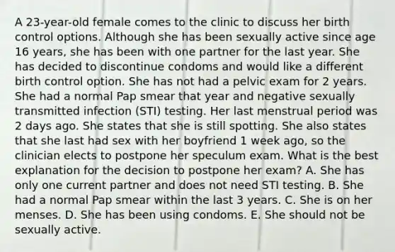 A 23-year-old female comes to the clinic to discuss her birth control options. Although she has been sexually active since age 16 years, she has been with one partner for the last year. She has decided to discontinue condoms and would like a different birth control option. She has not had a pelvic exam for 2 years. She had a normal Pap smear that year and negative sexually transmitted infection (STI) testing. Her last menstrual period was 2 days ago. She states that she is still spotting. She also states that she last had sex with her boyfriend 1 week ago, so the clinician elects to postpone her speculum exam. What is the best explanation for the decision to postpone her exam? A. She has only one current partner and does not need STI testing. B. She had a normal Pap smear within the last 3 years. C. She is on her menses. D. She has been using condoms. E. She should not be sexually active.