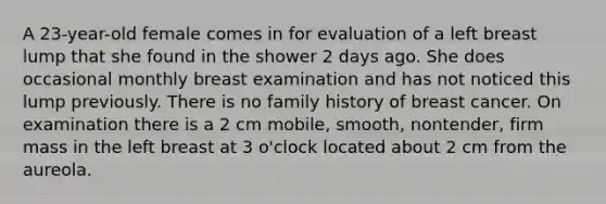 A 23-year-old female comes in for evaluation of a left breast lump that she found in the shower 2 days ago. She does occasional monthly breast examination and has not noticed this lump previously. There is no family history of breast cancer. On examination there is a 2 cm mobile, smooth, nontender, firm mass in the left breast at 3 o'clock located about 2 cm from the aureola.