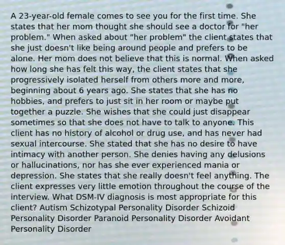 A 23-year-old female comes to see you for the first time. She states that her mom thought she should see a doctor for "her problem." When asked about "her problem" the client states that she just doesn't like being around people and prefers to be alone. Her mom does not believe that this is normal. When asked how long she has felt this way, the client states that she progressively isolated herself from others more and more, beginning about 6 years ago. She states that she has no hobbies, and prefers to just sit in her room or maybe put together a puzzle. She wishes that she could just disappear sometimes so that she does not have to talk to anyone. This client has no history of alcohol or drug use, and has never had sexual intercourse. She stated that she has no desire to have intimacy with another person. She denies having any delusions or hallucinations, nor has she ever experienced mania or depression. She states that she really doesn't feel anything. The client expresses very little emotion throughout the course of the interview. What DSM-IV diagnosis is most appropriate for this client? Autism Schizotypal Personality Disorder Schizoid Personality Disorder Paranoid Personality Disorder Avoidant Personality Disorder