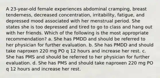 A 23-year-old female experiences abdominal cramping, breast tenderness, decreased concentration, irritability, fatigue, and depressed mood associated with her menstrual period. She states she is too depressed and tired to go to class and hang out with her friends. Which of the following is the most appropriate recommendation? a. She has PMDD and should be referred to her physician for further evaluation. b. She has PMDD and should take naproxen 220 mg PO q 12 hours and increase her rest. c. She has PMS and should be referred to her physician for further evaluation. d. She has PMS and should take naproxen 220 mg PO q 12 hours and increase her rest.