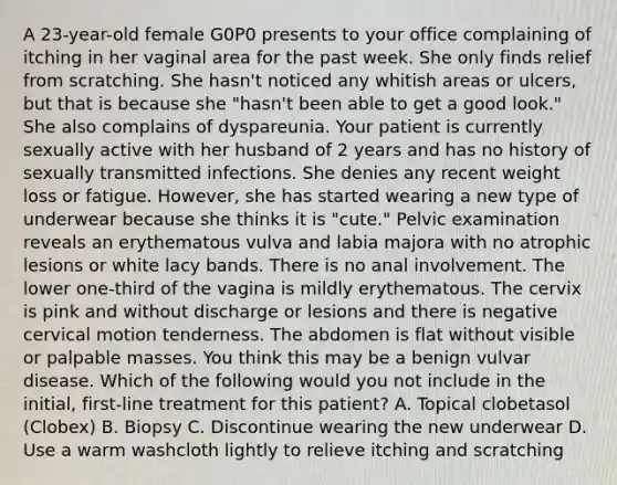 A 23-year-old female G0P0 presents to your office complaining of itching in her vaginal area for the past week. She only finds relief from scratching. She hasn't noticed any whitish areas or ulcers, but that is because she "hasn't been able to get a good look." She also complains of dyspareunia. Your patient is currently sexually active with her husband of 2 years and has no history of sexually transmitted infections. She denies any recent weight loss or fatigue. However, she has started wearing a new type of underwear because she thinks it is "cute." Pelvic examination reveals an erythematous vulva and labia majora with no atrophic lesions or white lacy bands. There is no anal involvement. The lower one-third of the vagina is mildly erythematous. The cervix is pink and without discharge or lesions and there is negative cervical motion tenderness. The abdomen is flat without visible or palpable masses. You think this may be a benign vulvar disease. Which of the following would you not include in the initial, first-line treatment for this patient? A. Topical clobetasol (Clobex) B. Biopsy C. Discontinue wearing the new underwear D. Use a warm washcloth lightly to relieve itching and scratching