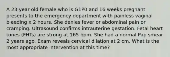 A 23-year-old female who is G1P0 and 16 weeks pregnant presents to the emergency department with painless vaginal bleeding x 2 hours. She denies fever or abdominal pain or cramping. Ultrasound confirms intrauterine gestation. Fetal heart tones (FHTs) are strong at 165 bpm. She had a normal Pap smear 2 years ago. Exam reveals cervical dilation at 2 cm. What is the most appropriate intervention at this time?