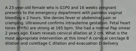 A 23-year-old female who is G1P0 and 16 weeks pregnant presents to the emergency department with painless vaginal bleeding x 2 hours. She denies fever or abdominal pain or cramping. Ultrasound confirms intrauterine gestation. Fetal heart tones (FHTs) are strong at 165 bpm. She had a normal Pap smear 2 years ago. Exam reveals cervical dilation at 2 cm. What is the most appropriate intervention at this time? A cervical cerclage B dilation and curettage C dilation and evacuation D delivery