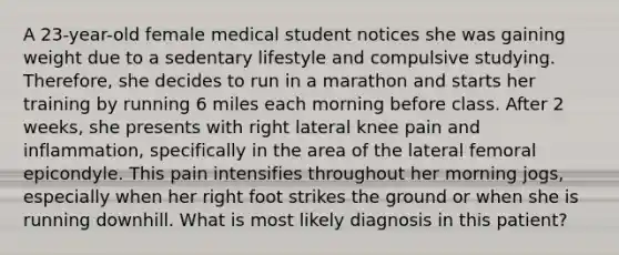 A 23-year-old female medical student notices she was gaining weight due to a sedentary lifestyle and compulsive studying. Therefore, she decides to run in a marathon and starts her training by running 6 miles each morning before class. After 2 weeks, she presents with right lateral knee pain and inflammation, specifically in the area of the lateral femoral epicondyle. This pain intensifies throughout her morning jogs, especially when her right foot strikes the ground or when she is running downhill. What is most likely diagnosis in this patient?