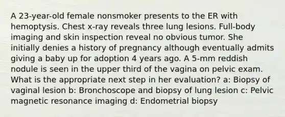 A 23-year-old female nonsmoker presents to the ER with hemoptysis. Chest x-ray reveals three lung lesions. Full-body imaging and skin inspection reveal no obvious tumor. She initially denies a history of pregnancy although eventually admits giving a baby up for adoption 4 years ago. A 5-mm reddish nodule is seen in the upper third of the vagina on pelvic exam. What is the appropriate next step in her evaluation? a: Biopsy of vaginal lesion b: Bronchoscope and biopsy of lung lesion c: Pelvic magnetic resonance imaging d: Endometrial biopsy