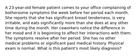 A 23-year-old female patient comes to your office complaining of bothersome symptoms the week before her period each month. She reports that she has significant breast tenderness, is very irritable, and eats significantly more than she does at any other time during the month. Her coworkers notice the difference in her mood and it is beginning to affect her interactions with them. The symptoms resolve after her period. She has no other medical problems or significant past medical history. Physical exam is normal. What is this patient's most likely diagnosis?