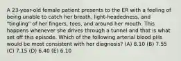 A 23-year-old female patient presents to the ER with a feeling of being unable to catch her breath, light-headedness, and "tingling" of her fingers, toes, and around her mouth. This happens whenever she drives through a tunnel and that is what set off this episode. Which of the following arterial blood pHs would be most consistent with her diagnosis? (A) 8.10 (B) 7.55 (C) 7.15 (D) 6.40 (E) 6.10