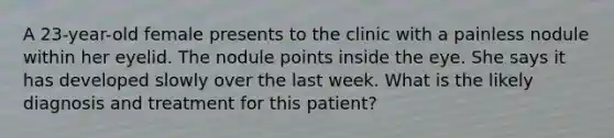 A 23-year-old female presents to the clinic with a painless nodule within her eyelid. The nodule points inside the eye. She says it has developed slowly over the last week. What is the likely diagnosis and treatment for this patient?