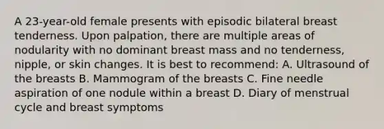 A 23-year-old female presents with episodic bilateral breast tenderness. Upon palpation, there are multiple areas of nodularity with no dominant breast mass and no tenderness, nipple, or skin changes. It is best to recommend: A. Ultrasound of the breasts B. Mammogram of the breasts C. Fine needle aspiration of one nodule within a breast D. Diary of menstrual cycle and breast symptoms