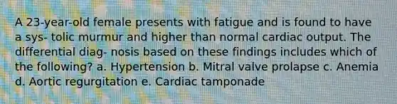 A 23-year-old female presents with fatigue and is found to have a sys- tolic murmur and higher than normal cardiac output. The differential diag- nosis based on these findings includes which of the following? a. Hypertension b. Mitral valve prolapse c. Anemia d. Aortic regurgitation e. Cardiac tamponade