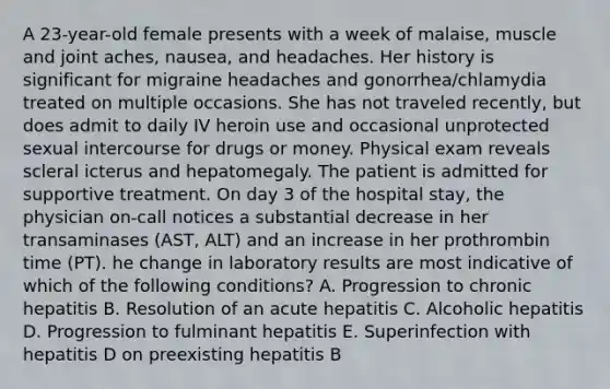 A 23-year-old female presents with a week of malaise, muscle and joint aches, nausea, and headaches. Her history is significant for migraine headaches and gonorrhea/chlamydia treated on multiple occasions. She has not traveled recently, but does admit to daily IV heroin use and occasional unprotected sexual intercourse for drugs or money. Physical exam reveals scleral icterus and hepatomegaly. The patient is admitted for supportive treatment. On day 3 of the hospital stay, the physician on-call notices a substantial decrease in her transaminases (AST, ALT) and an increase in her prothrombin time (PT). he change in laboratory results are most indicative of which of the following conditions? A. Progression to chronic hepatitis B. Resolution of an acute hepatitis C. Alcoholic hepatitis D. Progression to fulminant hepatitis E. Superinfection with hepatitis D on preexisting hepatitis B