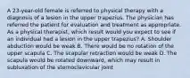 A 23-year-old female is referred to physical therapy with a diagnosis of a lesion in the upper trapezius. The physician has referred the patient for evaluation and treatment as appropriate. As a physical therapist, which result would you expect to see if an individual had a lesion in the upper trapezius? A. Shoulder abduction would be weak B. There would be no rotation of the upper scapula C. The scapular retraction would be weak D. The scapula would be rotated downward, which may result in subluxation of the sternoclavicular joint