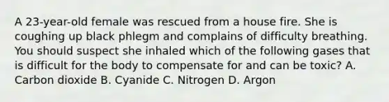 A 23-year-old female was rescued from a house fire. She is coughing up black phlegm and complains of difficulty breathing. You should suspect she inhaled which of the following gases that is difficult for the body to compensate for and can be toxic? A. Carbon dioxide B. Cyanide C. Nitrogen D. Argon