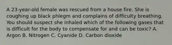 A​ 23-year-old female was rescued from a house fire. She is coughing up black phlegm and complains of difficulty breathing. You should suspect she inhaled which of the following gases that is difficult for the body to compensate for and can be​ toxic? A. Argon B. Nitrogen C. Cyanide D. Carbon dioxide