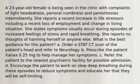 A 23-year-old female is being seen in the clinic with complaints of light headedness, perioral numbness and paresthesias intermittently. She reports a recent increase in life stressors including a recent loss of employment and change in living situation. She states symptoms usually occur during episodes of increased feelings of stress and rapid breathing. She reports no thoughts of harming herself or anyone else. What is the best guidance for this patient? a. Order a STAT CT scan of the patient's head and refer to Neurology. b. Prescribe the patient Xanax 0.25 mg to help manage her symptoms. c. Refer the patient to the nearest psychiatric facility for possible admission. d. Encourage the patient to work on slow deep breathing during these episodes to reduce symptoms and educate her that they will be self-limiting.