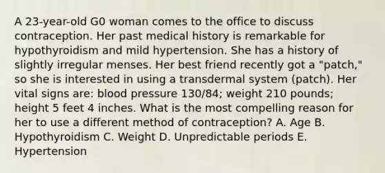 A 23-year-old G0 woman comes to the office to discuss contraception. Her past medical history is remarkable for hypothyroidism and mild hypertension. She has a history of slightly irregular menses. Her best friend recently got a "patch," so she is interested in using a transdermal system (patch). Her vital signs are: blood pressure 130/84; weight 210 pounds; height 5 feet 4 inches. What is the most compelling reason for her to use a different method of contraception? A. Age B. Hypothyroidism C. Weight D. Unpredictable periods E. Hypertension