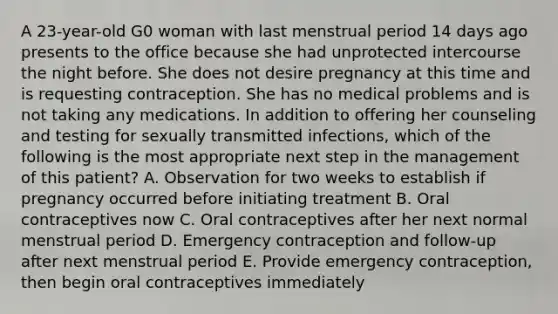 A 23-year-old G0 woman with last menstrual period 14 days ago presents to the office because she had unprotected intercourse the night before. She does not desire pregnancy at this time and is requesting contraception. She has no medical problems and is not taking any medications. In addition to offering her counseling and testing for sexually transmitted infections, which of the following is the most appropriate next step in the management of this patient? A. Observation for two weeks to establish if pregnancy occurred before initiating treatment B. Oral contraceptives now C. Oral contraceptives after her next normal menstrual period D. Emergency contraception and follow-up after next menstrual period E. Provide emergency contraception, then begin oral contraceptives immediately