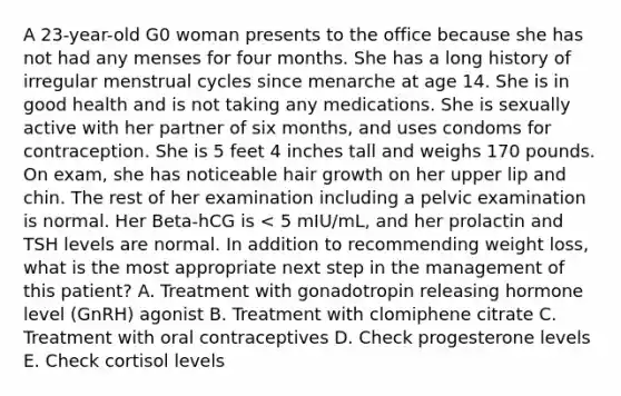 A 23-year-old G0 woman presents to the office because she has not had any menses for four months. She has a long history of irregular menstrual cycles since menarche at age 14. She is in good health and is not taking any medications. She is sexually active with her partner of six months, and uses condoms for contraception. She is 5 feet 4 inches tall and weighs 170 pounds. On exam, she has noticeable hair growth on her upper lip and chin. The rest of her examination including a pelvic examination is normal. Her Beta-hCG is < 5 mIU/mL, and her prolactin and TSH levels are normal. In addition to recommending weight loss, what is the most appropriate next step in the management of this patient? A. Treatment with gonadotropin releasing hormone level (GnRH) agonist B. Treatment with clomiphene citrate C. Treatment with oral contraceptives D. Check progesterone levels E. Check cortisol levels