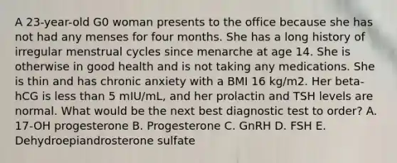 A 23-year-old G0 woman presents to the office because she has not had any menses for four months. She has a long history of irregular menstrual cycles since menarche at age 14. She is otherwise in good health and is not taking any medications. She is thin and has chronic anxiety with a BMI 16 kg/m2. Her beta-hCG is less than 5 mIU/mL, and her prolactin and TSH levels are normal. What would be the next best diagnostic test to order? A. 17-OH progesterone B. Progesterone C. GnRH D. FSH E. Dehydroepiandrosterone sulfate