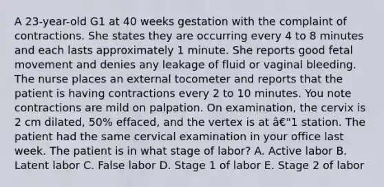 A 23-year-old G1 at 40 weeks gestation with the complaint of contractions. She states they are occurring every 4 to 8 minutes and each lasts approximately 1 minute. She reports good fetal movement and denies any leakage of fluid or vaginal bleeding. The nurse places an external tocometer and reports that the patient is having contractions every 2 to 10 minutes. You note contractions are mild on palpation. On examination, the cervix is 2 cm dilated, 50% effaced, and the vertex is at â€"1 station. The patient had the same cervical examination in your office last week. The patient is in what stage of labor? A. Active labor B. Latent labor C. False labor D. Stage 1 of labor E. Stage 2 of labor