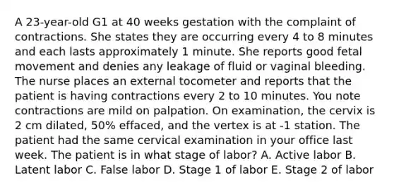 A 23-year-old G1 at 40 weeks gestation with the complaint of contractions. She states they are occurring every 4 to 8 minutes and each lasts approximately 1 minute. She reports good fetal movement and denies any leakage of fluid or vaginal bleeding. The nurse places an external tocometer and reports that the patient is having contractions every 2 to 10 minutes. You note contractions are mild on palpation. On examination, the cervix is 2 cm dilated, 50% effaced, and the vertex is at -1 station. The patient had the same cervical examination in your office last week. The patient is in what stage of labor? A. Active labor B. Latent labor C. False labor D. Stage 1 of labor E. Stage 2 of labor