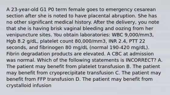 A 23-year-old G1 P0 term female goes to emergency cesarean section after she is noted to have placental abruption. She has no other significant medical history. After the delivery, you note that she is having brisk vaginal bleeding and oozing from her venipuncture sites. You obtain laboratories: WBC 9,000/mm3, Hgb 8.2 g/dL, platelet count 80,000/mm3, INR 2.4, PTT 22 seconds, and fibrinogen 80 mg/dL (normal 190-420 mg/dL). Fibrin degradation products are elevated. A CBC at admission was normal. Which of the following statements is INCORRECT? A. The patient may benefit from platelet transfusion B. The patient may benefit from cryoprecipitate transfusion C. The patient may benefit from FFP transfusion D. The patient may benefit from crystalloid infusion