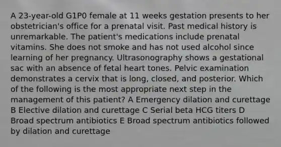 A 23-year-old G1P0 female at 11 weeks gestation presents to her obstetrician's office for a prenatal visit. Past medical history is unremarkable. The patient's medications include prenatal vitamins. She does not smoke and has not used alcohol since learning of her pregnancy. Ultrasonography shows a gestational sac with an absence of fetal heart tones. Pelvic examination demonstrates a cervix that is long, closed, and posterior. Which of the following is the most appropriate next step in the management of this patient? A Emergency dilation and curettage B Elective dilation and curettage C Serial beta HCG titers D Broad spectrum antibiotics E Broad spectrum antibiotics followed by dilation and curettage