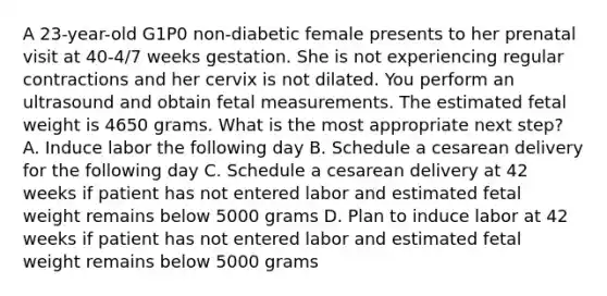 A 23-year-old G1P0 non-diabetic female presents to her prenatal visit at 40-4/7 weeks gestation. She is not experiencing regular contractions and her cervix is not dilated. You perform an ultrasound and obtain fetal measurements. The estimated fetal weight is 4650 grams. What is the most appropriate next step? A. Induce labor the following day B. Schedule a cesarean delivery for the following day C. Schedule a cesarean delivery at 42 weeks if patient has not entered labor and estimated fetal weight remains below 5000 grams D. Plan to induce labor at 42 weeks if patient has not entered labor and estimated fetal weight remains below 5000 grams