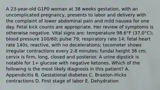 A 23-year-old G1P0 woman at 38 weeks gestation, with an uncomplicated pregnancy, presents to labor and delivery with the complaint of lower abdominal pain and mild nausea for one day. Fetal kick counts are appropriate. Her review of symptoms is otherwise negative. Vital signs are: temperature 98.6°F (37.0°C); blood pressure 100/60; pulse 79; respiratory rate 14; fetal heart rate 140s, reactive, with no decelerations; tocometer shows irregular contractions every 2-8 minutes; fundal height 36 cm; cervix is firm, long, closed and posterior. A urine dipstick is notable for 1+ glucose with negative ketones. Which of the following is the most likely diagnosis in this patient? A. Appendicitis B. Gestational diabetes C. Braxton-Hicks contractions D. First stage of labor E. Dehydration