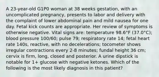 A 23-year-old G1P0 woman at 38 weeks gestation, with an uncomplicated pregnancy, presents to labor and delivery with the complaint of lower abdominal pain and mild nausea for one day. Fetal kick counts are appropriate. Her review of symptoms is otherwise negative. Vital signs are: temperature 98.6°F (37.0°C); blood pressure 100/60; pulse 79; respiratory rate 14; fetal heart rate 140s, reactive, with no decelerations; tocometer shows irregular contractions every 2-8 minutes; fundal height 36 cm; cervix is firm, long, closed and posterior. A urine dipstick is notable for 1+ glucose with negative ketones. Which of the following is the most likely diagnosis in this patient?