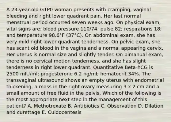 A 23-year-old G1P0 woman presents with cramping, vaginal bleeding and right lower quadrant pain. Her last normal menstrual period occurred seven weeks ago. On physical exam, vital signs are: blood pressure 110/74; pulse 82; respirations 18; and temperature 98.6°F (37°C). On abdominal exam, she has very mild right lower quadrant tenderness. On pelvic exam, she has scant old blood in the vagina and a normal appearing cervix. Her uterus is normal size and slightly tender. On bimanual exam, there is no cervical motion tenderness, and she has slight tenderness in right lower quadrant. Quantitative Beta-hCG is 2500 mIU/ml; progesterone 6.2 ng/ml; hematocrit 34%. The transvaginal ultrasound shows an empty uterus with endometrial thickening, a mass in the right ovary measuring 3 x 2 cm and a small amount of free fluid in the pelvis. Which of the following is the most appropriate next step in the management of this patient? A. Methotrexate B. Antibiotics C. Observation D. Dilation and curettage E. Culdocentesis