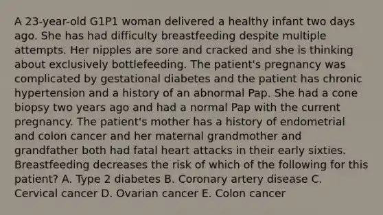 A 23-year-old G1P1 woman delivered a healthy infant two days ago. She has had difficulty breastfeeding despite multiple attempts. Her nipples are sore and cracked and she is thinking about exclusively bottlefeeding. The patient's pregnancy was complicated by gestational diabetes and the patient has chronic hypertension and a history of an abnormal Pap. She had a cone biopsy two years ago and had a normal Pap with the current pregnancy. The patient's mother has a history of endometrial and colon cancer and her maternal grandmother and grandfather both had fatal heart attacks in their early sixties. Breastfeeding decreases the risk of which of the following for this patient? A. Type 2 diabetes B. Coronary artery disease C. Cervical cancer D. Ovarian cancer E. Colon cancer