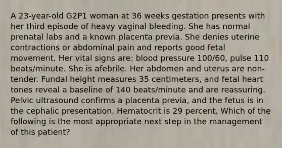 A 23-year-old G2P1 woman at 36 weeks gestation presents with her third episode of heavy vaginal bleeding. She has normal prenatal labs and a known placenta previa. She denies uterine contractions or abdominal pain and reports good fetal movement. Her vital signs are: blood pressure 100/60, pulse 110 beats/minute. She is afebrile. Her abdomen and uterus are non-tender. Fundal height measures 35 centimeters, and fetal heart tones reveal a baseline of 140 beats/minute and are reassuring. Pelvic ultrasound confirms a placenta previa, and the fetus is in the cephalic presentation. Hematocrit is 29 percent. Which of the following is the most appropriate next step in the management of this patient?